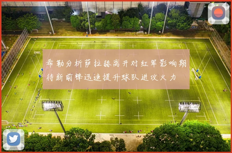 希勒分析萨拉赫离开对红军影响期待新前锋迅速提升球队进攻火力
