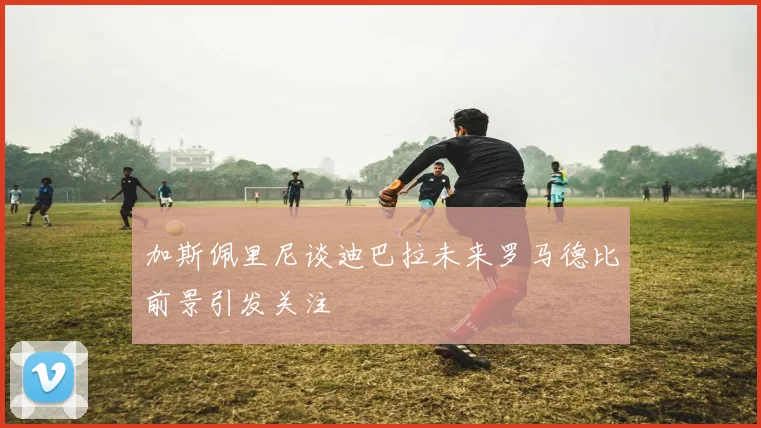 加斯佩里尼谈迪巴拉未来罗马德比前景引发关注
