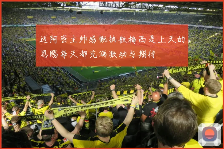 迈阿密主帅感慨执教梅西是上天的恩赐每天都充满激动与期待
