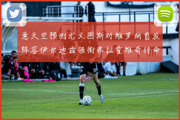 意天空预测尤文图斯对维罗纳首发阵容伊尔迪兹领衔弗拉霍维奇待命
