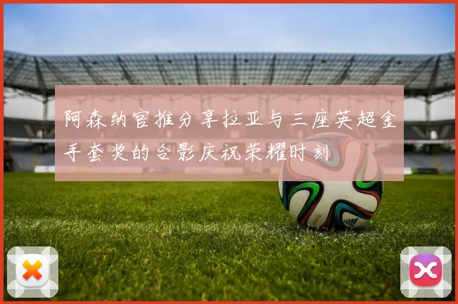阿森纳官推分享拉亚与三座英超金手套奖的合影庆祝荣耀时刻