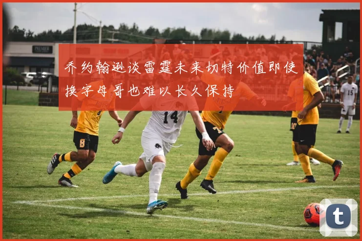 乔约翰逊谈雷霆未来切特价值即使换字母哥也难以长久保持