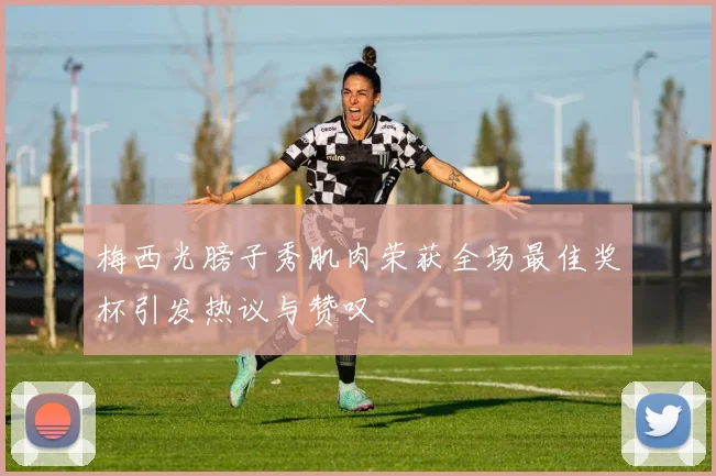 梅西光膀子秀肌肉荣获全场最佳奖杯引发热议与赞叹