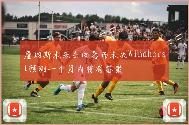 詹姆斯未来去向悬而未决Windhorst预测一个月内将有答案