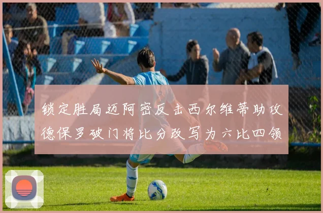 锁定胜局迈阿密反击西尔维蒂助攻德保罗破门将比分改写为六比四领先费城