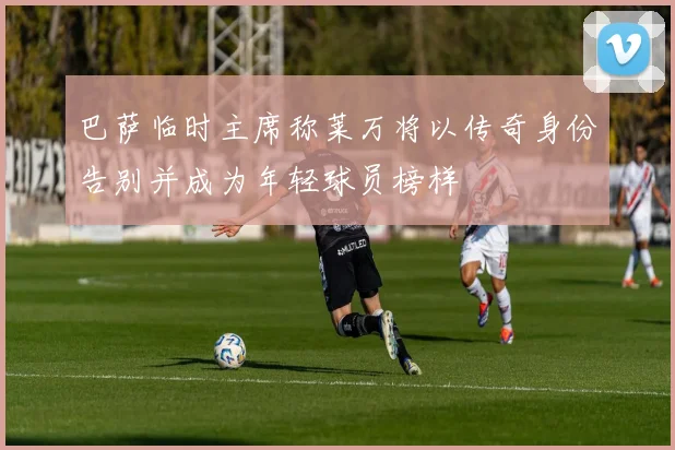 巴萨临时主席称莱万将以传奇身份告别并成为年轻球员榜样