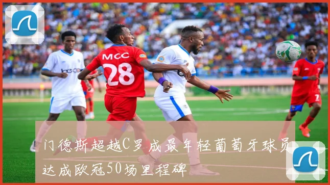 门德斯超越C罗成最年轻葡萄牙球员达成欧冠50场里程碑