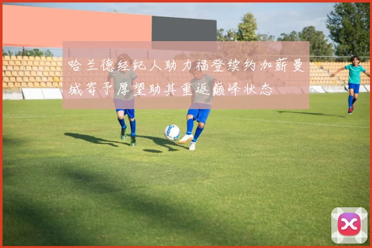 哈兰德经纪人助力福登续约加薪曼城寄予厚望助其重返巅峰状态