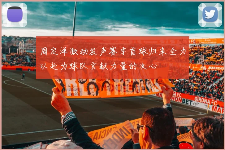 周定洋激动发声赛季首球归来全力以赴为球队贡献力量的决心