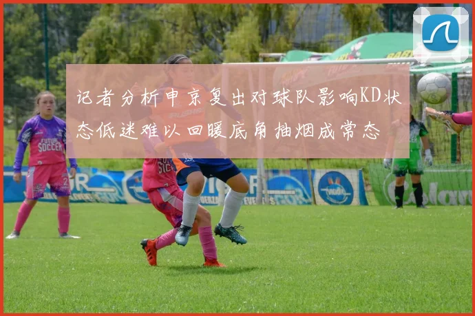 记者分析申京复出对球队影响KD状态低迷难以回暖底角抽烟成常态