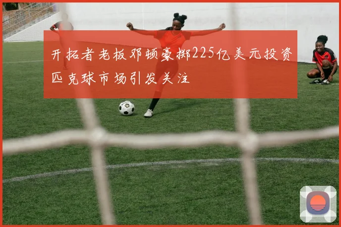 开拓者老板邓顿豪掷225亿美元投资匹克球市场引发关注
