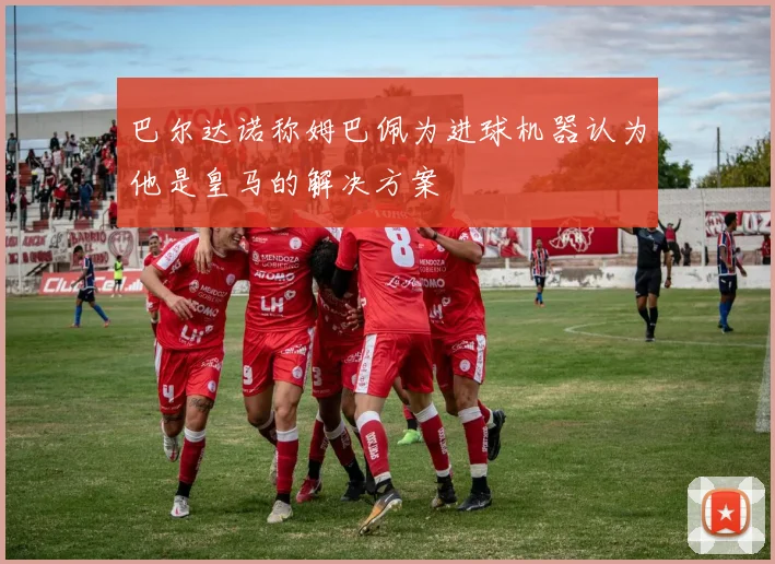 巴尔达诺称姆巴佩为进球机器认为他是皇马的解决方案