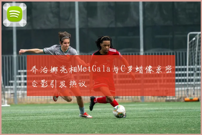 乔治娜亮相MetGala与C罗蜡像亲密合影引发热议