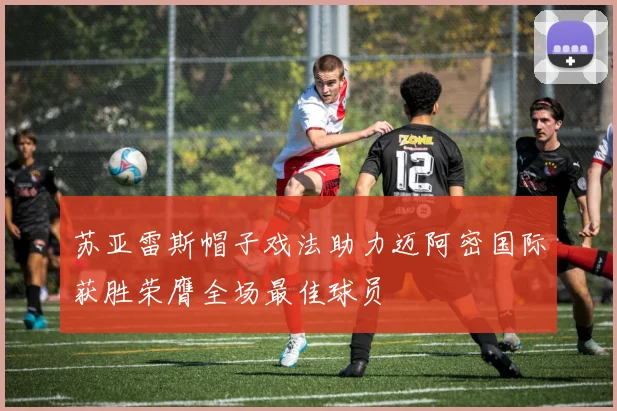 苏亚雷斯帽子戏法助力迈阿密国际获胜荣膺全场最佳球员