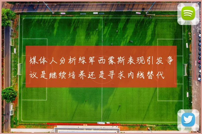 媒体人分析绿军西蒙斯表现引发争议是继续培养还是寻求内线替代