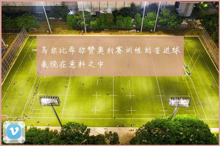 乌尔比希称赞奥利赛训练刻苦进球表现在意料之中