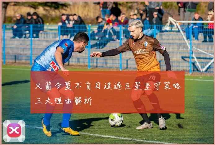 火箭今夏不盲目追逐巨星坚守策略三大理由解析
