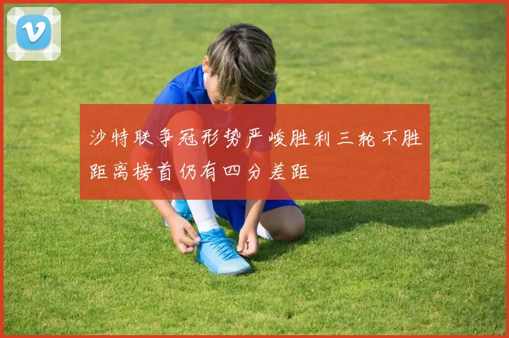 沙特联争冠形势严峻胜利三轮不胜距离榜首仍有四分差距